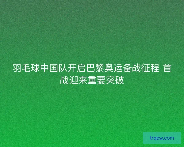 羽毛球中国队开启巴黎奥运备战征程 首战迎来重要突破