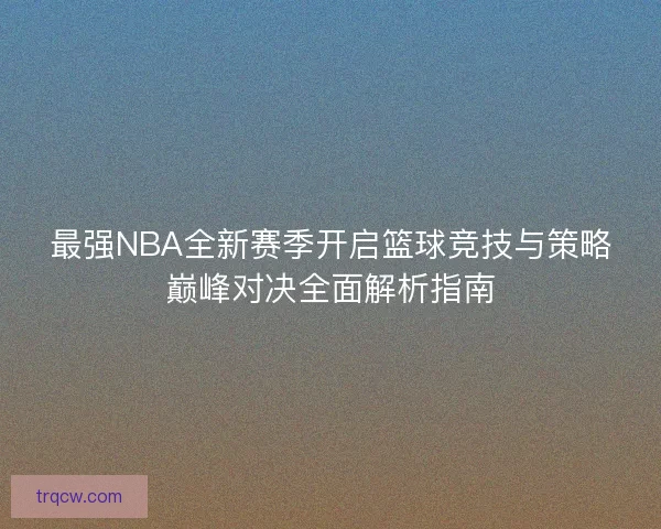 最强NBA全新赛季开启篮球竞技与策略巅峰对决全面解析指南