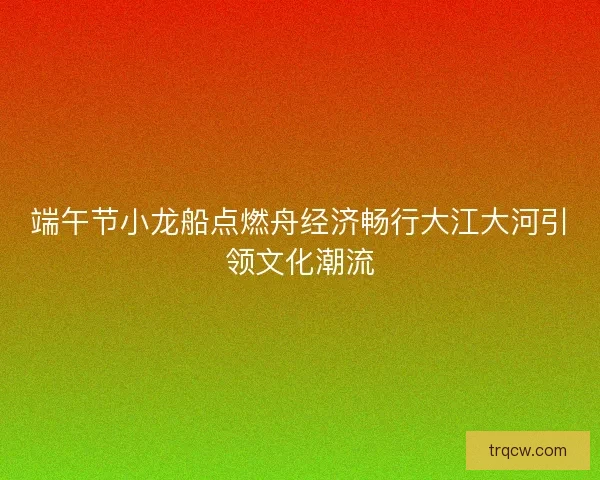 端午节小龙船点燃舟经济畅行大江大河引领文化潮流