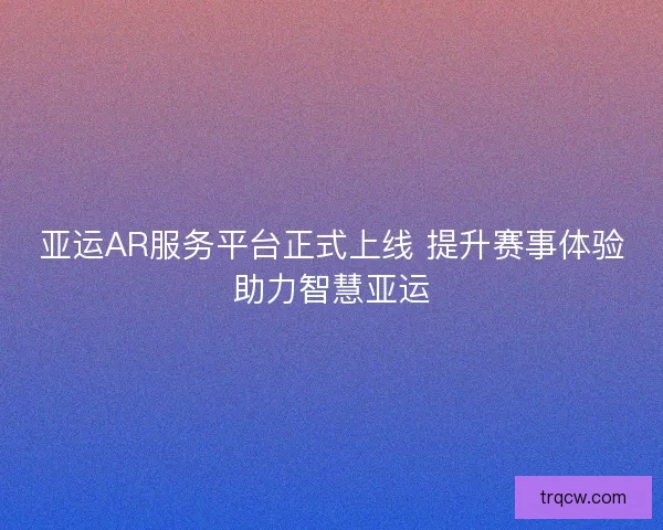 亚运AR服务平台正式上线 提升赛事体验助力智慧亚运