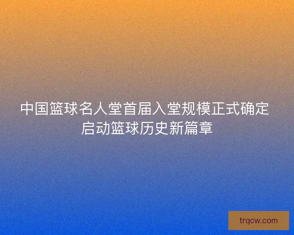 中国篮球名人堂首届入堂规模正式确定 启动篮球历史新篇章