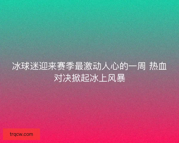 冰球迷迎来赛季最激动人心的一周 热血对决掀起冰上风暴
